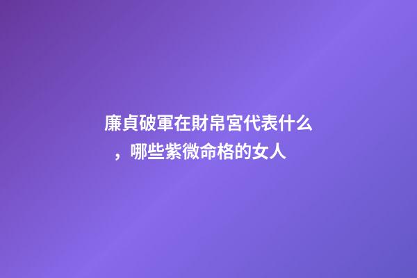 廉貞破軍在財帛宮代表什么，哪些紫微命格的女人